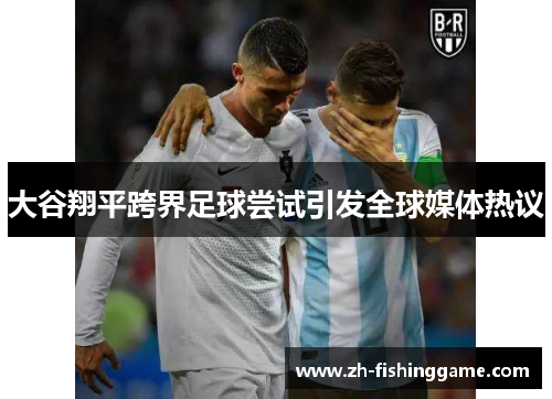 大谷翔平跨界足球尝试引发全球媒体热议